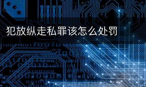 犯放纵走私罪该怎么处罚