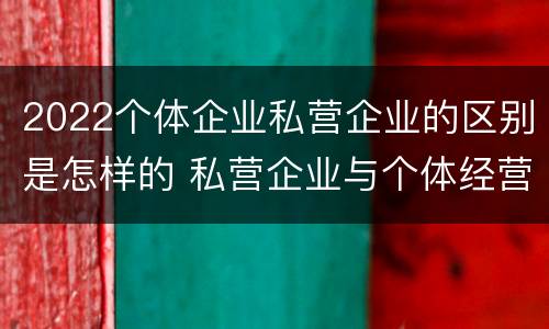 2022个体企业私营企业的区别是怎样的 私营企业与个体经营企业的区别