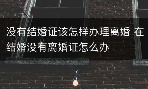 没有结婚证该怎样办理离婚 在结婚没有离婚证怎么办
