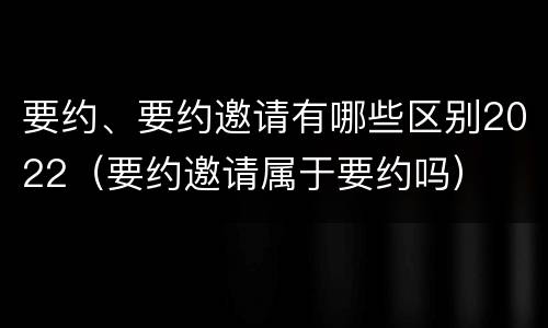 要约、要约邀请有哪些区别2022（要约邀请属于要约吗）