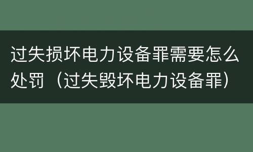 过失损坏电力设备罪需要怎么处罚（过失毁坏电力设备罪）