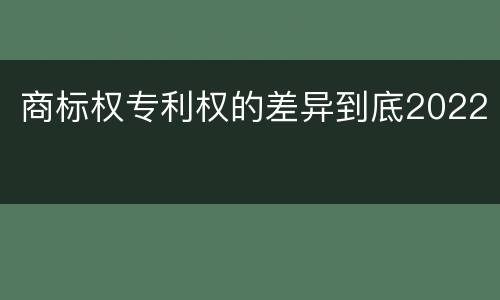 商标权专利权的差异到底2022