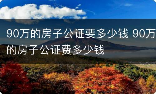 90万的房子公证要多少钱 90万的房子公证费多少钱