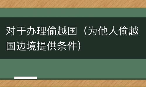 对于办理偷越国（为他人偷越国边境提供条件）