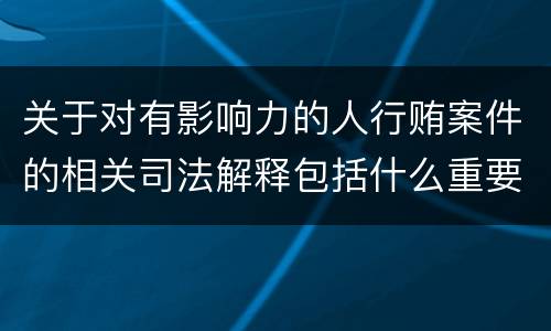 关于对有影响力的人行贿案件的相关司法解释包括什么重要内容