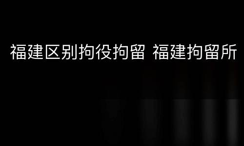 福建区别拘役拘留 福建拘留所