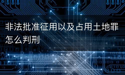 非法批准征用以及占用土地罪怎么判刑