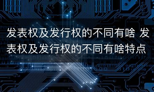 发表权及发行权的不同有啥 发表权及发行权的不同有啥特点