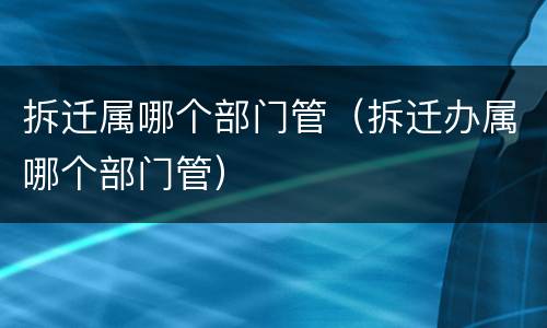拆迁属哪个部门管（拆迁办属哪个部门管）