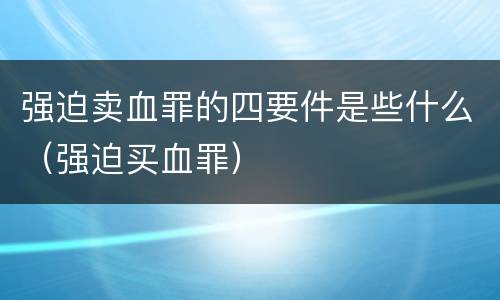 强迫卖血罪的四要件是些什么（强迫买血罪）