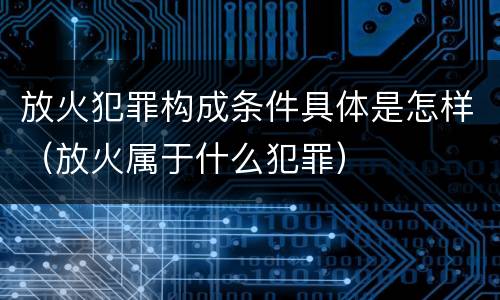 放火犯罪构成条件具体是怎样（放火属于什么犯罪）