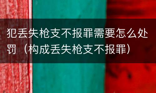 犯丢失枪支不报罪需要怎么处罚（构成丢失枪支不报罪）