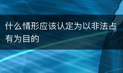 什么情形应该认定为以非法占有为目的
