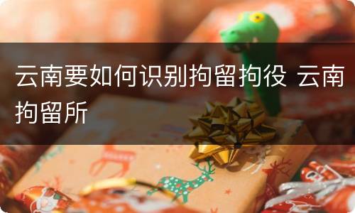 云南要如何识别拘留拘役 云南拘留所