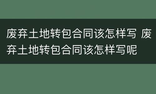 废弃土地转包合同该怎样写 废弃土地转包合同该怎样写呢