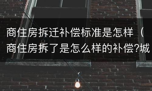 商住房拆迁补偿标准是怎样（商住房拆了是怎么样的补偿?城区）