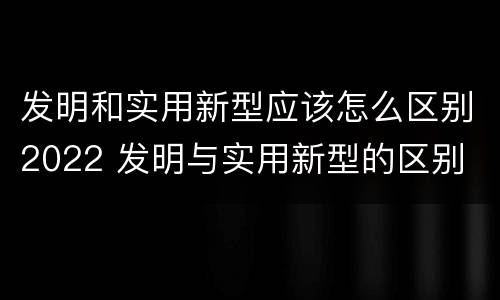 发明和实用新型应该怎么区别2022 发明与实用新型的区别