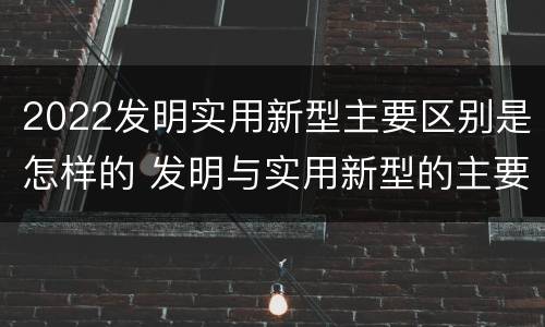 2022发明实用新型主要区别是怎样的 发明与实用新型的主要区别