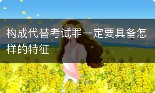 构成代替考试罪一定要具备怎样的特征