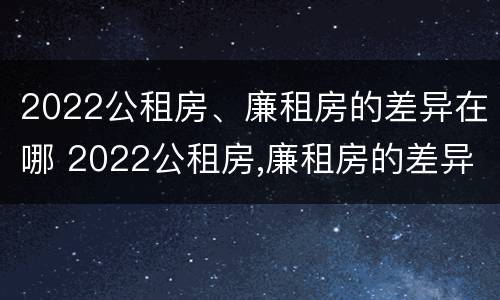 2022公租房、廉租房的差异在哪 2022公租房,廉租房的差异在哪查