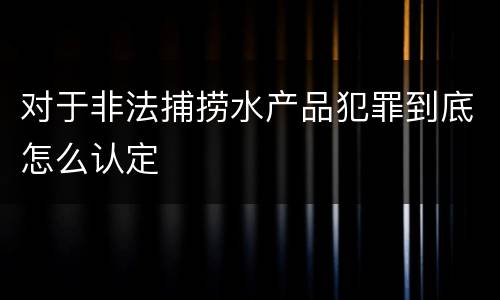 对于非法捕捞水产品犯罪到底怎么认定