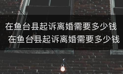 在鱼台县起诉离婚需要多少钱 在鱼台县起诉离婚需要多少钱手续费