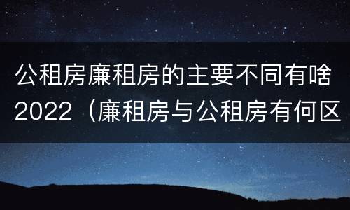 公租房廉租房的主要不同有啥2022（廉租房与公租房有何区别）