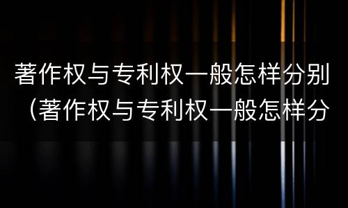 著作权与专利权一般怎样分别（著作权与专利权一般怎样分别确认）