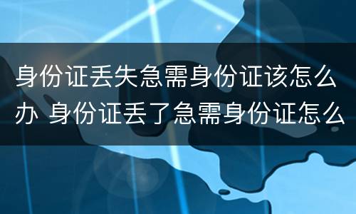 身份证丢失急需身份证该怎么办 身份证丢了急需身份证怎么办