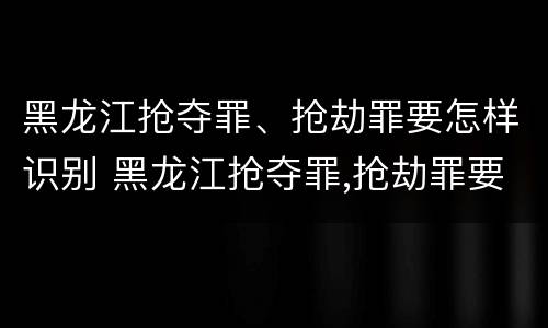 黑龙江抢夺罪、抢劫罪要怎样识别 黑龙江抢夺罪,抢劫罪要怎样识别呢