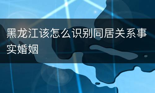 黑龙江该怎么识别同居关系事实婚姻