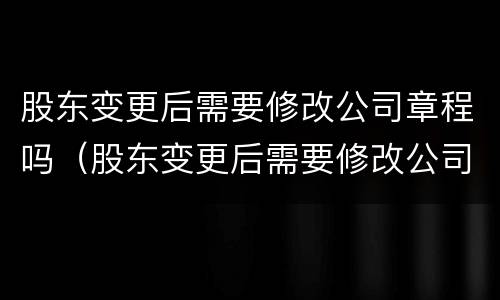 股东变更后需要修改公司章程吗（股东变更后需要修改公司章程吗为什么）