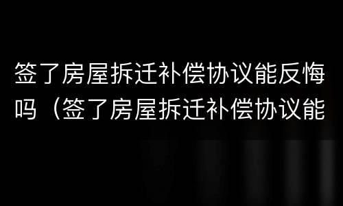 签了房屋拆迁补偿协议能反悔吗（签了房屋拆迁补偿协议能反悔吗怎么办）