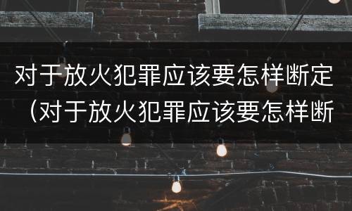 对于放火犯罪应该要怎样断定（对于放火犯罪应该要怎样断定责任）