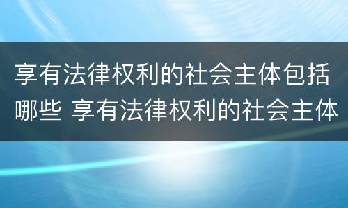 享有法律权利的社会主体包括哪些 享有法律权利的社会主体包括哪些人