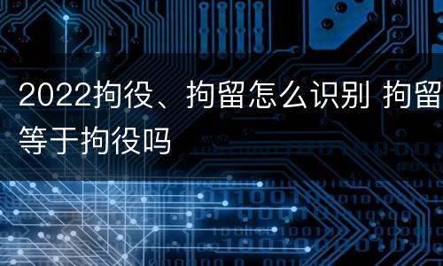2022拘役、拘留怎么识别 拘留等于拘役吗