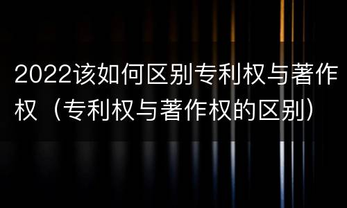 2022该如何区别专利权与著作权（专利权与著作权的区别）