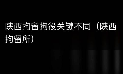 陕西拘留拘役关键不同（陕西拘留所）