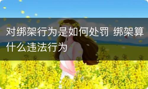 对绑架行为是如何处罚 绑架算什么违法行为
