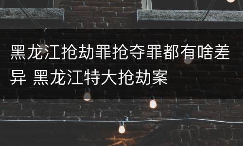 黑龙江抢劫罪抢夺罪都有啥差异 黑龙江特大抢劫案