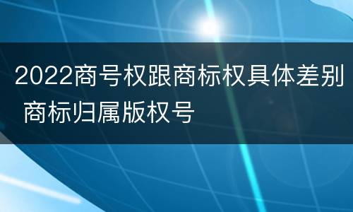 2022商号权跟商标权具体差别 商标归属版权号