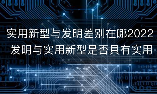 实用新型与发明差别在哪2022 发明与实用新型是否具有实用性