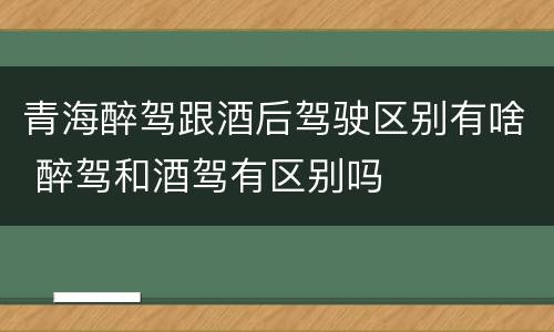 青海醉驾跟酒后驾驶区别有啥 醉驾和酒驾有区别吗