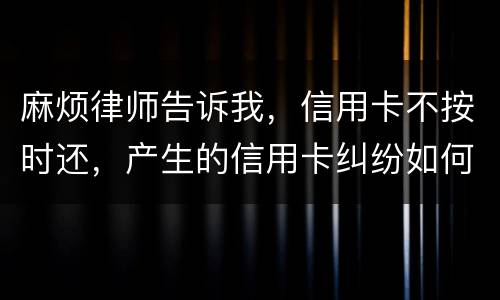 麻烦律师告诉我，信用卡不按时还，产生的信用卡纠纷如何处理