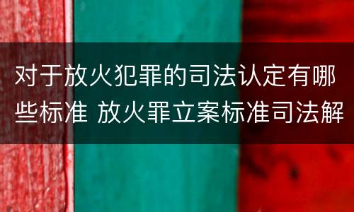 对于放火犯罪的司法认定有哪些标准 放火罪立案标准司法解释