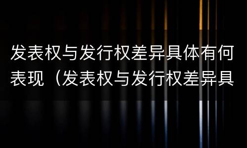 发表权与发行权差异具体有何表现（发表权与发行权差异具体有何表现和影响）