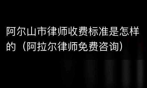 阿尔山市律师收费标准是怎样的（阿拉尔律师免费咨询）