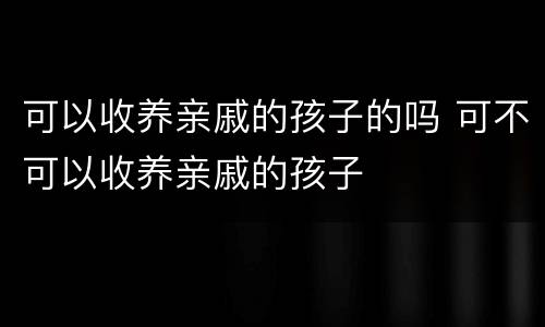 可以收养亲戚的孩子的吗 可不可以收养亲戚的孩子