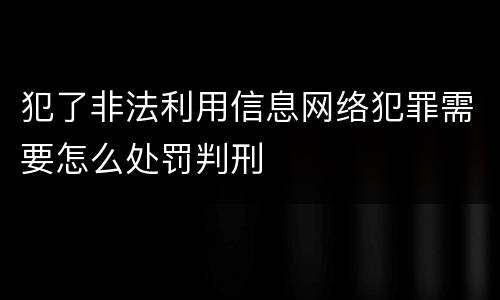 犯了非法利用信息网络犯罪需要怎么处罚判刑