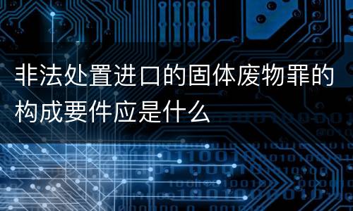 非法处置进口的固体废物罪的构成要件应是什么